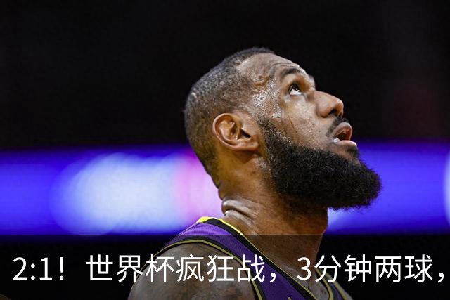 2:1！世界杯疯狂战，3分钟两球，英格兰半场领先东道主，冲击八强